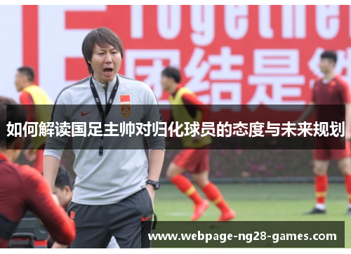 如何解读国足主帅对归化球员的态度与未来规划