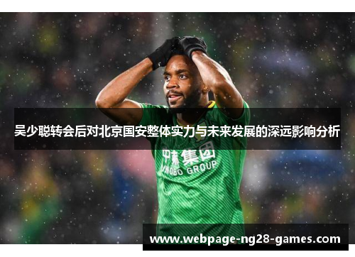 吴少聪转会后对北京国安整体实力与未来发展的深远影响分析