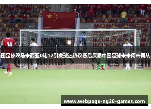 国足惨败马来西亚0比12引发球迷热议赛后反思中国足球未来何去何从