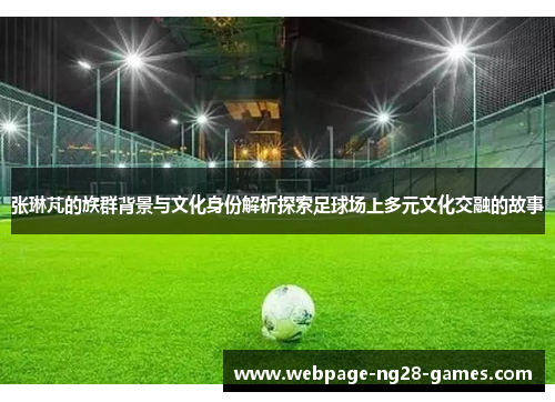 张琳芃的族群背景与文化身份解析探索足球场上多元文化交融的故事