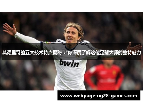 莫德里奇的五大技术特点揭秘 让你深度了解这位足球大师的独特魅力