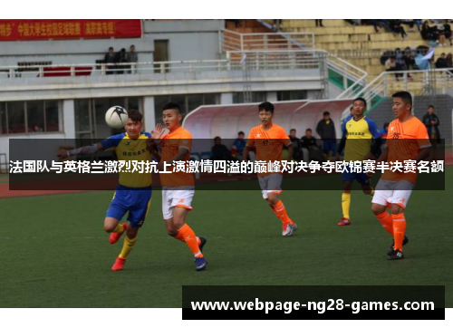 法国队与英格兰激烈对抗上演激情四溢的巅峰对决争夺欧锦赛半决赛名额 法国队与英格兰激烈对抗上演激情四溢的巅峰对决争夺欧锦赛半决赛名额