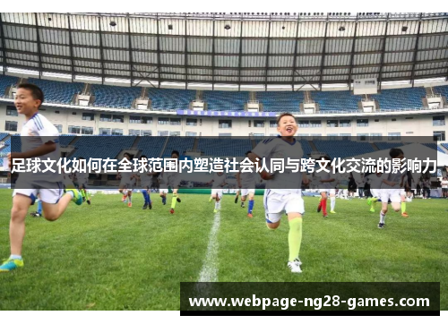 足球文化如何在全球范围内塑造社会认同与跨文化交流的影响力 足球文化如何在全球范围内塑造社会认同与跨文化交流的影响力
